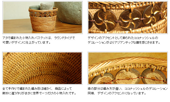 全て手作りで編まれた編み目が細かく、商品によって微妙に違う作りがまさに世界で一つだけの小物入れです。縁の部分は編みかたが違い、ココナッツシェルのデコレーション同様、デザインのアクセントになっています。