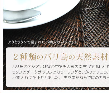 バリ島のアジアン雑貨の中でも人気の素材『アタ』と『ラタン』を使用した小物入れバスケット。ラタンのダークブランのカラーリングとアタのナチュラルなカラーリングが