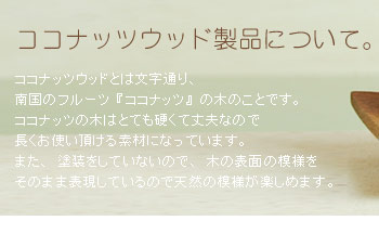ココナッツウッドの製品について。ココナッツウッドは文字通り、南国のフルーツ『ココナッツ』の木のことです。