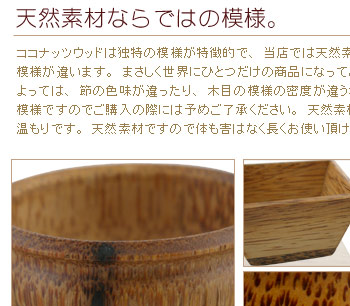 ココナッツウッドは独特の模様が特徴的で、当店では天然素材を使用しているので商品によって模様が違います。まさしく世界にひとつだけの商品になっております。