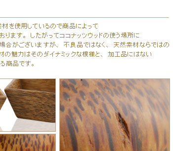 したがってココナッツウッドの使う場所によっては、節の色が違ったり、木目の模様の密度が違う場合がございますが、不良品ではなく、天然素材ならではの模様ですのでご購入の際には予めご了承ください。
