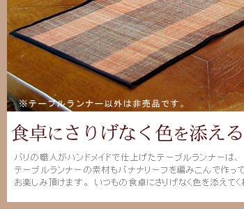 バリ島の職人がハンドメイドで仕上げたテーブルランナーは、素朴で温かみのあえう風合いが特徴的。