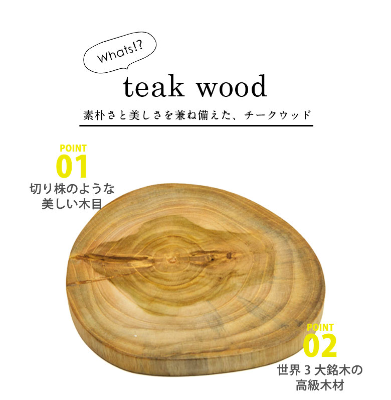 素朴さと美しさを兼ね備えたチークウッド。POINT01、切り株のような美しい木目。POINT02、世界3大銘木の高級木材
