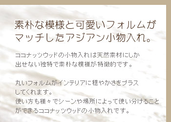 ココナッツウッドの小物入れは天然素材にしか出せない独特で素朴な模様が特徴的です。