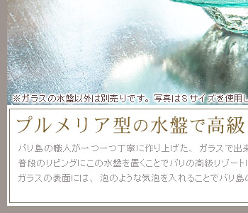 バリ島の職人が一つ一つ丁寧に作り上げた、ガラスで出来たプルメリアの形がユニークな水盤。ご自宅の普段のリビングにこの水盤を置くことでバリの高級リゾートにいるかのような雰囲気を楽しめます。