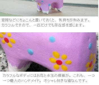 カラフルなボディにはお花と水玉の模様が。これも一つ一つ職人のハンドメイド。オシャレ好きな猫なんです。